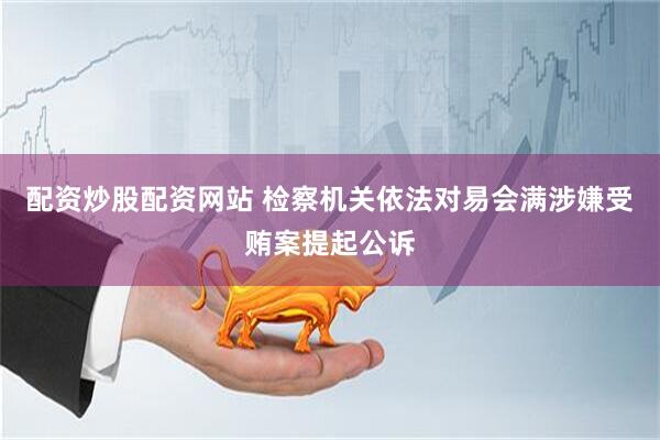 配资炒股配资网站 检察机关依法对易会满涉嫌受贿案提起公诉